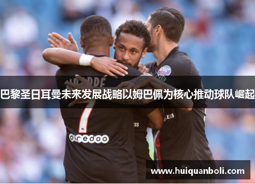 巴黎圣日耳曼未来发展战略以姆巴佩为核心推动球队崛起 巴黎圣日耳曼未来发展战略以姆巴佩为核心推动球队崛起