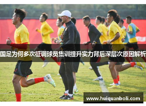 国足为何多次征调球员集训提升实力背后深层次原因解析 国足为何多次征调球员集训提升实力背后深层次原因解析